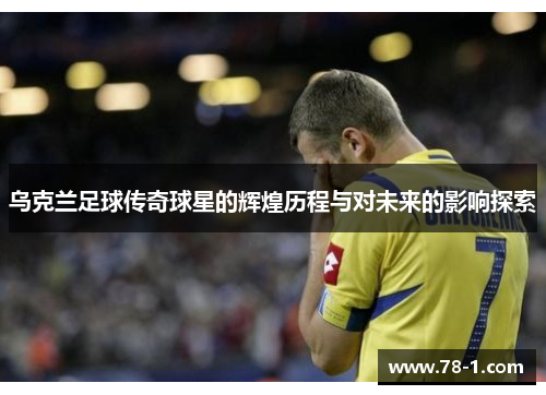 乌克兰足球传奇球星的辉煌历程与对未来的影响探索