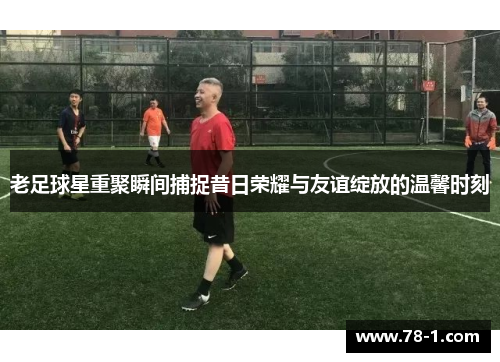 老足球星重聚瞬间捕捉昔日荣耀与友谊绽放的温馨时刻